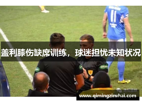 盖利膝伤缺席训练，球迷担忧未知状况