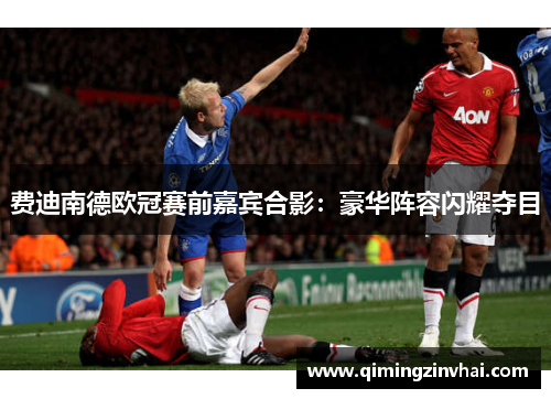 费迪南德欧冠赛前嘉宾合影：豪华阵容闪耀夺目